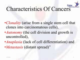 Characteristics Of Cancers
•Clonality (arise from a single stem cell that
clones into carcinomatous cells),
•Autonomy (the cell division and growth is
uncontrolled),
•Anaplasia (lack of cell differentiation) and
•Metastasis (distant spread)”
1/27/2023 4
 