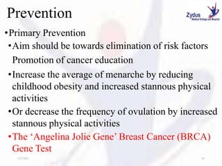 Prevention
•Primary Prevention
•Aim should be towards elimination of risk factors
Promotion of cancer education
•Increase the average of menarche by reducing
childhood obesity and increased stannous physical
activities
•Or decrease the frequency of ovulation by increased
stannous physical activities
•The ‘Angelina Jolie Gene’ Breast Cancer (BRCA)
Gene Test
1/27/2023 44
 