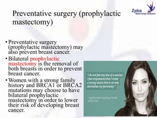 Preventative surgery (prophylactic
mastectomy)
• Preventative surgery
(prophylactic mastectomy) may
also prevent breast cancer.
• Bilateral prophylactic
mastectomy is the removal of
both breasts in order to prevent
breast cancer.
• Women with a strong family
history and BRCA1 or BRCA2
mutations may choose to have
bilateral prophylactic
mastectomy in order to lower
their risk of developing breast
cancer.
1/27/2023 45
 