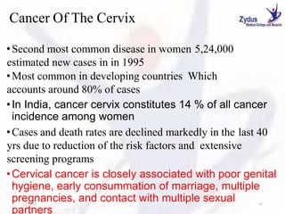 Cancer Of The Cervix
•Second most common disease in women 5,24,000
estimated new cases in in 1995
•Most common in developing countries Which
accounts around 80% of cases
•In India, cancer cervix constitutes 14 % of all cancer
incidence among women
•Cases and death rates are declined markedly in the last 40
yrs due to reduction of the risk factors and extensive
screening programs
•Cervical cancer is closely associated with poor genital
hygiene, early consummation of marriage, multiple
pregnancies, and contact with multiple sexual
partners
1/27/2023 47
 