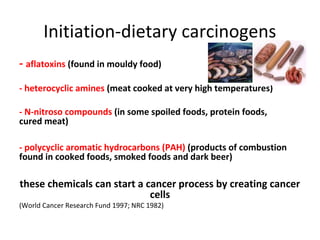 Initiation-dietary carcinogens
- aflatoxins (found in mouldy food)
- heterocyclic amines (meat cooked at very high temperatures)
- N-nitroso compounds (in some spoiled foods, protein foods,
cured meat)
- polycyclic aromatic hydrocarbons (PAH) (products of combustion
found in cooked foods, smoked foods and dark beer)
these chemicals can start a cancer process by creating cancer
cells
(World Cancer Research Fund 1997; NRC 1982)
 