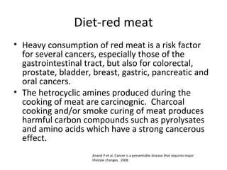 Diet-red meat
• Heavy consumption of red meat is a risk factor
for several cancers, especially those of the
gastrointestinal tract, but also for colorectal,
prostate, bladder, breast, gastric, pancreatic and
oral cancers.
• The hetrocyclic amines produced during the
cooking of meat are carcinognic. Charcoal
cooking and/or smoke curing of meat produces
harmful carbon compounds such as pyrolysates
and amino acids which have a strong cancerous
effect.
Anand P et al, Cancer is a preventable disease that requires major
lifestyle changes. 2008
 