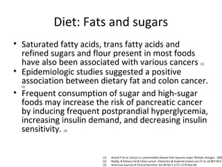 Diet: Fats and sugars
• Saturated fatty acids, trans fatty acids and
refined sugars and flour present in most foods
have also been associated with various cancers (1)
• Epidemiologic studies suggested a positive
association between dietary fat and colon cancer.
(2)
• Frequent consumption of sugar and high-sugar
foods may increase the risk of pancreatic cancer
by inducing frequent postprandial hyperglycemia,
increasing insulin demand, and decreasing insulin
sensitivity. (3)
(1) Anand P et al, Cancer is a preventable disease that requires major lifestyle changes. 2008
(2) Reddy, B Dietary Fat & Colon cancer. Chemistry & material science vol 27 no 10 807-813
(3) American Journal of Clinical Nutrition Vol 84 No 5 1171-1176 Nov 06
 