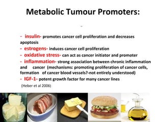 © CNM; by Gosia Desmond MA, MBS, BSc
Nut Med Jo Gamble BA (hons) Dip CNM
-
- insulin- promotes cancer cell proliferation and decreases
apoptosis
- estrogens- induces cancer cell proliferation
- oxidative stress- can act as cancer initiator and promoter
- inflammation- strong association between chronic inflammation
and cancer (mechanisms: promoting proliferation of cancer cells,
formation of cancer blood vessels?-not entirely understood)
- IGF-1- potent growth factor for many cancer lines
(Heber et al 2006)
Metabolic Tumour Promoters:
 