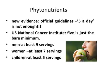 Phytonutrients
• new evidence: official guidelines –’5 a day’
is not enough!!!
• US National Cancer Institute: five is just the
bare minimum.
• men-at least 9 servings
• women –at least 7 servings
• children-at least 5 servings
 