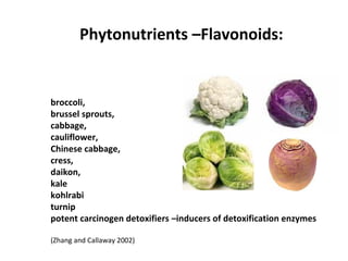 broccoli,
brussel sprouts,
cabbage,
cauliflower,
Chinese cabbage,
cress,
daikon,
kale
kohlrabi
turnip
potent carcinogen detoxifiers –inducers of detoxification enzymes
(Zhang and Callaway 2002)
Phytonutrients –Flavonoids:
 