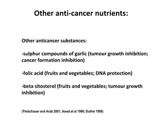 Other anticancer substances:
-sulphur compounds of garlic (tumour growth inhibition;
cancer formation inhibition)
-folic acid (fruits and vegetables; DNA protection)
-beta sitosterol (fruits and vegetables; tumour growth
inhibition)
(Fleischauer and Arab 2001; Awad et al 1996; Duthie 1999)
Other anti-cancer nutrients:
 