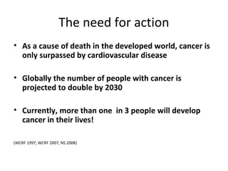 The need for action
• As a cause of death in the developed world, cancer is
only surpassed by cardiovascular disease
• Globally the number of people with cancer is
projected to double by 2030
• Currently, more than one in 3 people will develop
cancer in their lives!
(WCRF 1997, WCRF 2007, NS 2008)
 