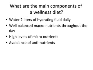 What are the main components of
a wellness diet?
• Water 2 liters of hydrating fluid daily
• Well balanced macro nutrients throughout the
day
• High levels of micro nutrients
• Avoidance of anti-nutrients
 