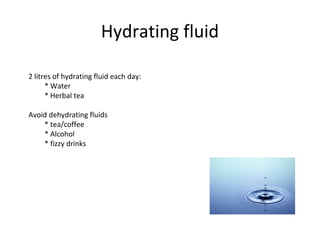 Hydrating fluid
2 litres of hydrating fluid each day:
* Water
* Herbal tea
Avoid dehydrating fluids
* tea/coffee
* Alcohol
* fizzy drinks
 