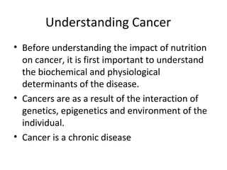 Understanding Cancer
• Before understanding the impact of nutrition
on cancer, it is first important to understand
the biochemical and physiological
determinants of the disease.
• Cancers are as a result of the interaction of
genetics, epigenetics and environment of the
individual.
• Cancer is a chronic disease
 