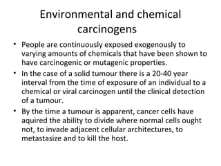 Environmental and chemical
carcinogens
• People are continuously exposed exogenously to
varying amounts of chemicals that have been shown to
have carcinogenic or mutagenic properties.
• In the case of a solid tumour there is a 20-40 year
interval from the time of exposure of an individual to a
chemical or viral carcinogen until the clinical detection
of a tumour.
• By the time a tumour is apparent, cancer cells have
aquired the ability to divide where normal cells ought
not, to invade adjacent cellular architectures, to
metastasize and to kill the host.
 