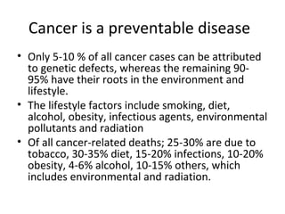 Cancer is a preventable disease
• Only 5-10 % of all cancer cases can be attributed
to genetic defects, whereas the remaining 90-
95% have their roots in the environment and
lifestyle.
• The lifestyle factors include smoking, diet,
alcohol, obesity, infectious agents, environmental
pollutants and radiation
• Of all cancer-related deaths; 25-30% are due to
tobacco, 30-35% diet, 15-20% infections, 10-20%
obesity, 4-6% alcohol, 10-15% others, which
includes environmental and radiation.
 