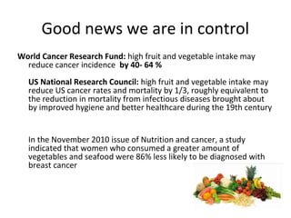 Good news we are in control
World Cancer Research Fund: high fruit and vegetable intake may
reduce cancer incidence by 40- 64 %
US National Research Council: high fruit and vegetable intake may
reduce US cancer rates and mortality by 1/3, roughly equivalent to
the reduction in mortality from infectious diseases brought about
by improved hygiene and better healthcare during the 19th century
In the November 2010 issue of Nutrition and cancer, a study
indicated that women who consumed a greater amount of
vegetables and seafood were 86% less likely to be diagnosed with
breast cancer
 
