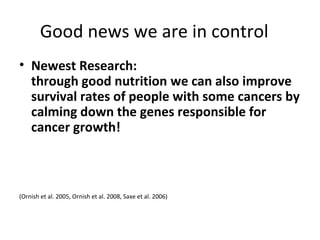 Good news we are in control
• Newest Research:
through good nutrition we can also improve
survival rates of people with some cancers by
calming down the genes responsible for
cancer growth!
(Ornish et al. 2005, Ornish et al. 2008, Saxe et al. 2006)
 