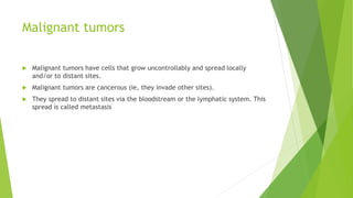 Malignant tumors
 Malignant tumors have cells that grow uncontrollably and spread locally
and/or to distant sites.
 Malignant tumors are cancerous (ie, they invade other sites).
 They spread to distant sites via the bloodstream or the lymphatic system. This
spread is called metastasis
 
