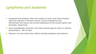 Lymphoma and leukemia
 Lymphoma and leukemia, these two classes of cancer arise from immature
cells that originate in the bone marrow, and are intended to fully
differentiate and mature into normal components of the immune system and
the blood, respectively.
 Acute lymphoblastic leukemia is the most common type of cancer in children,
accounting for ~30% of cases.
 However, far more adults than children develop lymphoma and leukemia.
 