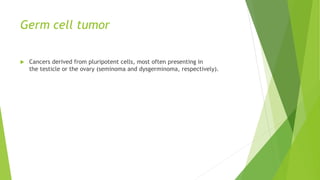 Germ cell tumor
 Cancers derived from pluripotent cells, most often presenting in
the testicle or the ovary (seminoma and dysgerminoma, respectively).
 