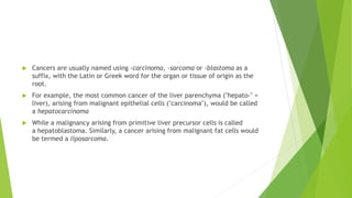  Cancers are usually named using -carcinoma, -sarcoma or -blastoma as a
suffix, with the Latin or Greek word for the organ or tissue of origin as the
root.
 For example, the most common cancer of the liver parenchyma ("hepato-" =
liver), arising from malignant epithelial cells ("carcinoma"), would be called
a hepatocarcinoma
 While a malignancy arising from primitive liver precursor cells is called
a hepatoblastoma. Similarly, a cancer arising from malignant fat cells would
be termed a liposarcoma.
 