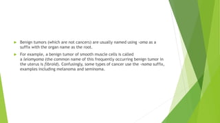  Benign tumors (which are not cancers) are usually named using -oma as a
suffix with the organ name as the root.
 For example, a benign tumor of smooth muscle cells is called
a leiomyoma (the common name of this frequently occurring benign tumor in
the uterus is fibroid). Confusingly, some types of cancer use the -noma suffix,
examples including melanoma and seminoma.
 