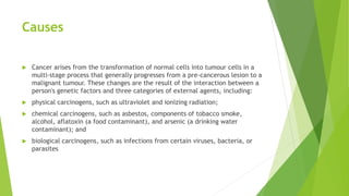 Causes
 Cancer arises from the transformation of normal cells into tumour cells in a
multi-stage process that generally progresses from a pre-cancerous lesion to a
malignant tumour. These changes are the result of the interaction between a
person's genetic factors and three categories of external agents, including:
 physical carcinogens, such as ultraviolet and ionizing radiation;
 chemical carcinogens, such as asbestos, components of tobacco smoke,
alcohol, aflatoxin (a food contaminant), and arsenic (a drinking water
contaminant); and
 biological carcinogens, such as infections from certain viruses, bacteria, or
parasites
 