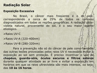 Radiação Solar
Exposição Excessiva
No Brasil, o câncer mais freqüente é o de pele,
correspondendo a cerca de 25% de todos os tumores
diagnosticados em todas as regiões geográficas. A radiação ultra-
violeta natural, proveniente do sol, é o seu maior agente
etiológico.
Raios UV-C
Raios UV-A (320-400nm)
Raios UV-B (280-320nm)
Para a prevenção não só do câncer de pele como também
das outras lesões provocadas pelos raios UV é necessário evitar a
exposição ao sol sem proteção. É preciso incentivar o uso de
chapéus, guarda-sóis, óculos escuros e filtros solares
durante qualquer atividade ao ar livre e evitar a exposição em
horários em que os raios ultravioleta são mais intensos, ou seja,
das 10 às 16 horas.
 