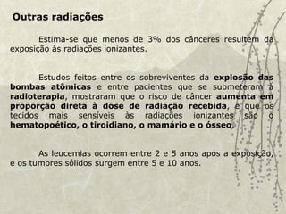 Outras radiações
Estima-se que menos de 3% dos cânceres resultem da
exposição às radiações ionizantes.
Estudos feitos entre os sobreviventes da explosão das
bombas atômicas e entre pacientes que se submeteram à
radioterapia, mostraram que o risco de câncer aumenta em
proporção direta à dose de radiação recebida, e que os
tecidos mais sensíveis às radiações ionizantes são o
hematopoético, o tiroidiano, o mamário e o ósseo.
As leucemias ocorrem entre 2 e 5 anos após a exposição,
e os tumores sólidos surgem entre 5 e 10 anos.
 