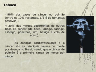 Tabaco
90% dos casos de câncer no pulmão
(entre os 10% restantes, 1/3 é de fumantes
passivos);
 30% das mortes decorrentes de outros
tipos de câncer (de boca, laringe, faringe,
esôfago, pâncreas, rim, bexiga e colo de
útero);
As doenças cardiovasculares e o
câncer são as principais causas de morte
por doença no Brasil, sendo que o câncer de
pulmão é a primeira causa de morte por
câncer.
 