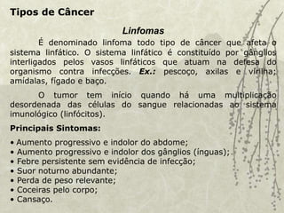 Tipos de Câncer
Linfomas
É denominado linfoma todo tipo de câncer que afeta o
sistema linfático. O sistema linfático é constituído por gânglios
interligados pelos vasos linfáticos que atuam na defesa do
organismo contra infecções. Ex.: pescoço, axilas e virilha;
amídalas, fígado e baço.
O tumor tem início quando há uma multiplicação
desordenada das células do sangue relacionadas ao sistema
imunológico (linfócitos).
Principais Sintomas:
• Aumento progressivo e indolor do abdome;
• Aumento progressivo e indolor dos gânglios (ínguas);
• Febre persistente sem evidência de infecção;
• Suor noturno abundante;
• Perda de peso relevante;
• Coceiras pelo corpo;
• Cansaço.
 