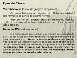 Neuroblastoma (tumor de gânglios simpáticos)
Os neuroblastomas se originam de células responsáveis
pela formação de partes do sistema nervoso.
Pode ocorrer em diversos áreas do organismo, desde a
região do cérebro até a área mais inferior da coluna, incluindo
todo abdômen.
Tumor de Wilms (tumor renal)
É o tumor renal mais comum em crianças correspondendo
a 94,7% dos casos de câncer renal em crianças com menos de 15
anos. Normalmente, o tumor somente se desenvolve em um
rim, mas em um pequeno número de casos, pode atingir os dois
rins. O primeiro sinal, normalmente, é a presença de uma massa
no abdômen lisa e firme, não dolorosa. Também pode ser
comum apresentar sintomas como dor no estômago, febre,
sangue na urina ou pressão arterial alta.
Tipos de Câncer
 