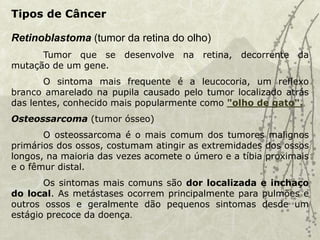 Retinoblastoma (tumor da retina do olho)
Tumor que se desenvolve na retina, decorrente da
mutação de um gene.
O sintoma mais frequente é a leucocoria, um reflexo
branco amarelado na pupila causado pelo tumor localizado atrás
das lentes, conhecido mais popularmente como "olho de gato".
Osteossarcoma (tumor ósseo)
O osteossarcoma é o mais comum dos tumores malignos
primários dos ossos, costumam atingir as extremidades dos ossos
longos, na maioria das vezes acomete o úmero e a tíbia proximais
e o fêmur distal.
Os sintomas mais comuns são dor localizada e inchaço
do local. As metástases ocorrem principalmente para pulmões e
outros ossos e geralmente dão pequenos sintomas desde um
estágio precoce da doença.
Tipos de Câncer
 