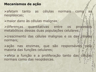 Mecanismos de ação
afetam tanto as células normais como as
neoplásicas;
maior dano às células malignas;
diferenças quantitativas entre os processos
metabólicos dessas duas populações celulares;
crescimento das células malignas e os das células
normais;
ação nas enzimas, que são responsáveis pela
maioria das funções celulares;
afeta a função e a proliferação tanto das células
normais como das neoplásicas.
 