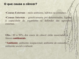 O que causa o câncer?
•Causas Externas – meio ambiente, hábitos ou costumes.
•Causas Internas – geneticamente pré-determinadas, ligadas
à capacidade do organismo se defender das agressões
externas.
Obs.: 80 a 90% dos casos de câncer estão associados a
fatores ambientais.
*Ambiente: ambiente ocupacional; ambiente de consumo;
ambiente social e cultural.
 