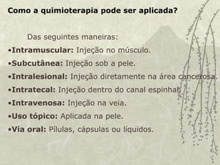 Como a quimioterapia pode ser aplicada?
Das seguintes maneiras:
•Intramuscular: Injeção no músculo.
•Subcutânea: Injeção sob a pele.
•Intralesional: Injeção diretamente na área cancerosa.
•Intratecal: Injeção dentro do canal espinhal.
•Intravenosa: Injeção na veia.
•Uso tópico: Aplicada na pele.
•Via oral: Pílulas, cápsulas ou líquidos.
 