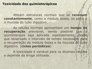 Toxicidade dos quimioterápicos
Afetam estruturas normais que se renovam
constantemente, como a medula óssea, os pêlos e
a mucosa do tubo digestivo.
As células normais apresentam um tempo de
recuperação previsível, sendo possível que a
quimioterapia seja aplicada repetidamente, desde
que observado o intervalo de tempo necessário para
a recuperação da medula óssea e da mucosa do tubo
digestivo. (ciclos periódicos)
A toxicidade é variável para os diversos tecidos
e depende da droga utilizada.
 