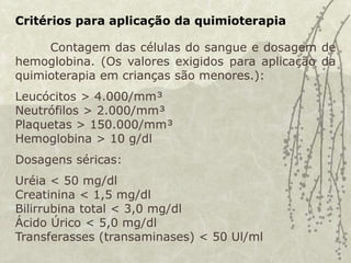 Critérios para aplicação da quimioterapia
Contagem das células do sangue e dosagem de
hemoglobina. (Os valores exigidos para aplicação da
quimioterapia em crianças são menores.):
Leucócitos > 4.000/mm³
Neutrófilos > 2.000/mm³
Plaquetas > 150.000/mm³
Hemoglobina > 10 g/dl
Dosagens séricas:
Uréia < 50 mg/dl
Creatinina < 1,5 mg/dl
Bilirrubina total < 3,0 mg/dl
Ácido Úrico < 5,0 mg/dl
Transferasses (transaminases) < 50 Ul/ml
 