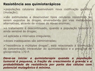 Resistência aos quimioterápicos
populações celulares desenvolvem nova codificação genética
(mutação);
são estimuladas a desenvolver tipos celulares resistentes ao
serem expostas às drogas, enveredando por vias metabólicas
alternativas, através da síntese de novas enzimas;
o tratamento é descontinuado, quando a população tumoral é
ainda sensível às drogas;
é aplicada a intervalos irregulares;
doses inadequadas são administradas;
"resistência a múltiplas drogas“, está relacionado à diminuição
da concentração intracelular do quimioterápico e a presença da
glicoproteína 170-P.
Deve-se iniciar a quimioterapia quando a população
tumoral é pequena, a fração de crescimento é grande e a
probabilidade de resistência por parte das células com
potencial mutagênico é mínima.
 