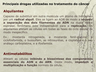 Principais drogas utilizadas no tratamento do câncer
Alquilantes
Capazes de substituir em outra molécula um átomo de hidrogênio
por um radical alquil. Eles se ligam ao ADN de modo a impedir
a separação dos dois filamentos do ADN na dupla hélice
espiralar, fenômeno este indispensável para a replicação. Os
alquilantes afetam as células em todas as fases do ciclo celular de
modo inespecífico.
Ex.: mostarda nitrogenada, a mostarda fenil-alanina, a
ciclofosfamida, o bussulfam, as nitrosuréias, a cisplatina e o seu
análago carboplatina, e a ifosfamida.
Antimetabólitos
Afetam as células inibindo a biossíntese dos componentes
essenciais do ADN e do ARN. Deste modo, impedem a
multiplicação e função normais da célula.
 