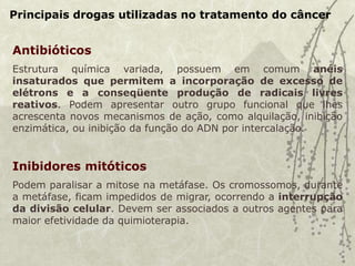 Principais drogas utilizadas no tratamento do câncer
Antibióticos
Estrutura química variada, possuem em comum anéis
insaturados que permitem a incorporação de excesso de
elétrons e a conseqüente produção de radicais livres
reativos. Podem apresentar outro grupo funcional que lhes
acrescenta novos mecanismos de ação, como alquilação, inibição
enzimática, ou inibição da função do ADN por intercalação.
Inibidores mitóticos
Podem paralisar a mitose na metáfase. Os cromossomos, durante
a metáfase, ficam impedidos de migrar, ocorrendo a interrupção
da divisão celular. Devem ser associados a outros agentes para
maior efetividade da quimioterapia.
 