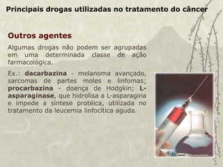 Principais drogas utilizadas no tratamento do câncer
Outros agentes
Algumas drogas não podem ser agrupadas
em uma determinada classe de ação
farmacológica.
Ex.: dacarbazina - melanoma avançado,
sarcomas de partes moles e linfomas;
procarbazina - doença de Hodgkin; L-
asparaginase, que hidrolisa a L-asparagina
e impede a síntese protéica, utilizada no
tratamento da leucemia linfocítica aguda.
 