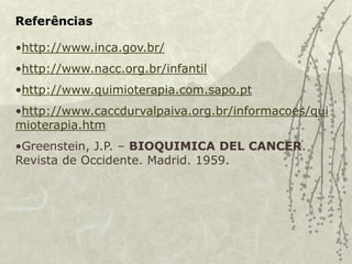 Referências
•http://www.inca.gov.br/
•http://www.nacc.org.br/infantil
•http://www.quimioterapia.com.sapo.pt
•http://www.caccdurvalpaiva.org.br/informacoes/qui
mioterapia.htm
•Greenstein, J.P. – BIOQUIMICA DEL CANCER.
Revista de Occidente. Madrid. 1959.
 