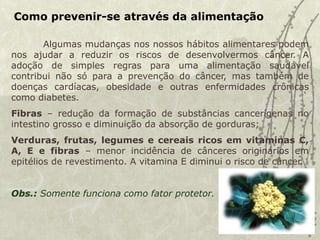 Como prevenir-se através da alimentação
Algumas mudanças nos nossos hábitos alimentares podem
nos ajudar a reduzir os riscos de desenvolvermos câncer. A
adoção de simples regras para uma alimentação saudável
contribui não só para a prevenção do câncer, mas também de
doenças cardíacas, obesidade e outras enfermidades crônicas
como diabetes.
Fibras – redução da formação de substâncias cancerígenas no
intestino grosso e diminuição da absorção de gorduras;
Verduras, frutas, legumes e cereais ricos em vitaminas C,
A, E e fibras – menor incidência de cânceres originários em
epitélios de revestimento. A vitamina E diminui o risco de câncer.
Obs.: Somente funciona como fator protetor.
 