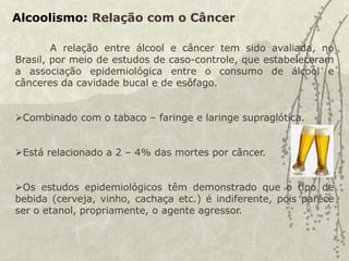 Alcoolismo: Relação com o Câncer
A relação entre álcool e câncer tem sido avaliada, no
Brasil, por meio de estudos de caso-controle, que estabeleceram
a associação epidemiológica entre o consumo de álcool e
cânceres da cavidade bucal e de esôfago.
Combinado com o tabaco – faringe e laringe supraglótica.
Está relacionado a 2 – 4% das mortes por câncer.
Os estudos epidemiológicos têm demonstrado que o tipo de
bebida (cerveja, vinho, cachaça etc.) é indiferente, pois parece
ser o etanol, propriamente, o agente agressor.
 