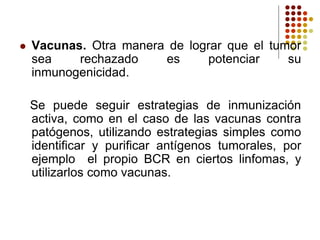  Vacunas. Otra manera de lograr que el tumor
sea rechazado es potenciar su
inmunogenicidad.
Se puede seguir estrategias de inmunización
activa, como en el caso de las vacunas contra
patógenos, utilizando estrategias simples como
identificar y purificar antígenos tumorales, por
ejemplo el propio BCR en ciertos linfomas, y
utilizarlos como vacunas.
 