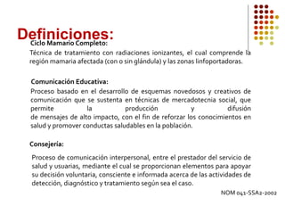 Definiciones:
Ciclo Mamario Completo:
Técnica de tratamiento con radiaciones ionizantes, el cual comprende la
región mamaria afectada (con o sin glándula) y las zonas linfoportadoras.
Comunicación Educativa:
Proceso basado en el desarrollo de esquemas novedosos y creativos de
comunicación que se sustenta en técnicas de mercadotecnia social, que
permite la producción y difusión
de mensajes de alto impacto, con el fin de reforzar los conocimientos en
salud y promover conductas saludables en la población.
Consejería:
Proceso de comunicación interpersonal, entre el prestador del servicio de
salud y usuarias, mediante el cual se proporcionan elementos para apoyar
su decisión voluntaria, consciente e informada acerca de las actividades de
detección, diagnóstico y tratamiento según sea el caso.
NOM 041-SSA2-2002
 