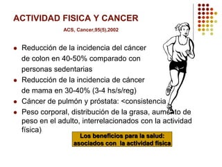 ACTIVIDAD FISICA Y CANCER
ACS, Cancer,95(5),2002
 Reducción de la incidencia del cáncer
de colon en 40-50% comparado con
personas sedentarias
 Reducción de la incidencia de cáncer
de mama en 30-40% (3-4 hs/s/reg)
 Cáncer de pulmón y próstata: <consistencia
 Peso corporal, distribución de la grasa, aumento de
peso en el adulto, interrelacionados con la actividad
física)
Los beneficios para la salud:
asociados con la actividad física
 
