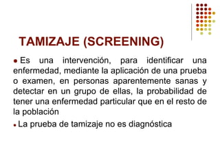 TAMIZAJE (SCREENING)
 Es una intervención, para identificar una
enfermedad, mediante la aplicación de una prueba
o examen, en personas aparentemente sanas y
detectar en un grupo de ellas, la probabilidad de
tener una enfermedad particular que en el resto de
la población
 La prueba de tamizaje no es diagnóstica
 