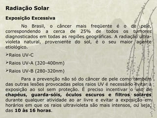 Radiação Solar
Exposição Excessiva
No Brasil, o câncer mais freqüente é o de pele,
correspondendo a cerca de 25% de todos os tumores
diagnosticados em todas as regiões geográficas. A radiação ultra-
violeta natural, proveniente do sol, é o seu maior agente
etiológico.
Raios UV-C
Raios UV-A (320-400nm)
Raios UV-B (280-320nm)
Para a prevenção não só do câncer de pele como também
das outras lesões provocadas pelos raios UV é necessário evitar a
exposição ao sol sem proteção. É preciso incentivar o uso de
chapéus, guarda-sóis, óculos escuros e filtros solares
durante qualquer atividade ao ar livre e evitar a exposição em
horários em que os raios ultravioleta são mais intensos, ou seja,
das 10 às 16 horas.
 