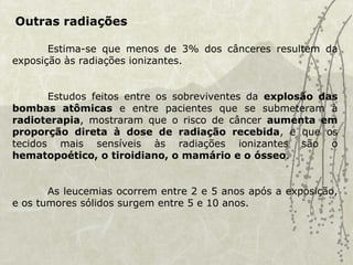 Outras radiações
Estima-se que menos de 3% dos cânceres resultem da
exposição às radiações ionizantes.
Estudos feitos entre os sobreviventes da explosão das
bombas atômicas e entre pacientes que se submeteram à
radioterapia, mostraram que o risco de câncer aumenta em
proporção direta à dose de radiação recebida, e que os
tecidos mais sensíveis às radiações ionizantes são o
hematopoético, o tiroidiano, o mamário e o ósseo.
As leucemias ocorrem entre 2 e 5 anos após a exposição,
e os tumores sólidos surgem entre 5 e 10 anos.
 