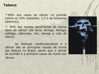 Tabaco
90% dos casos de câncer no pulmão
(entre os 10% restantes, 1/3 é de fumantes
passivos);
 30% das mortes decorrentes de outros
tipos de câncer (de boca, laringe, faringe,
esôfago, pâncreas, rim, bexiga e colo de
útero);
As doenças cardiovasculares e o
câncer são as principais causas de morte
por doença no Brasil, sendo que o câncer
de pulmão é a primeira causa de morte por
câncer.
 